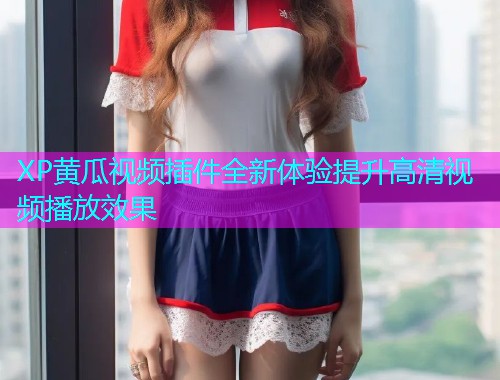 XP黄瓜视频插件全新体验提升高清视频播放效果