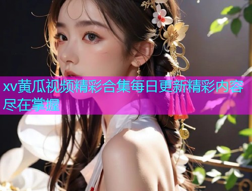 xv黄瓜视频精彩合集每日更新精彩内容尽在掌握