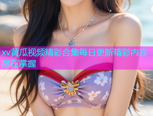 xv黄瓜视频精彩合集每日更新精彩内容尽在掌握