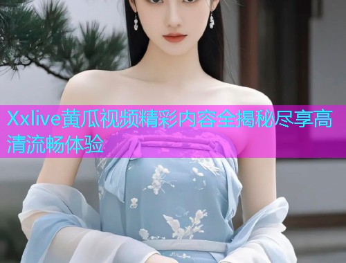 Xxlive黄瓜视频精彩内容全揭秘尽享高清流畅体验