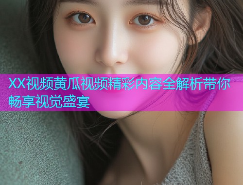 XX视频黄瓜视频精彩内容全解析带你畅享视觉盛宴