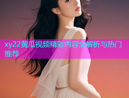 xy22黄瓜视频精彩内容全解析与热门推荐