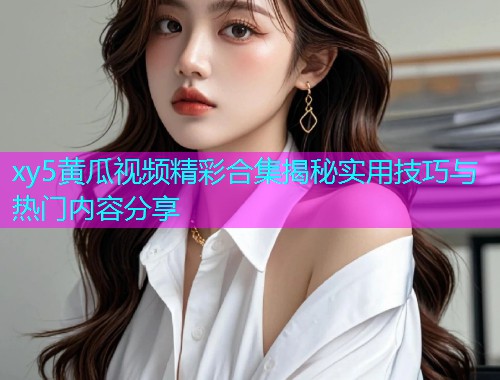 xy5黄瓜视频精彩合集揭秘实用技巧与热门内容分享