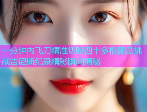 一分钟内飞刀精准切断四十多根黄瓜挑战吉尼斯纪录精彩瞬间揭秘