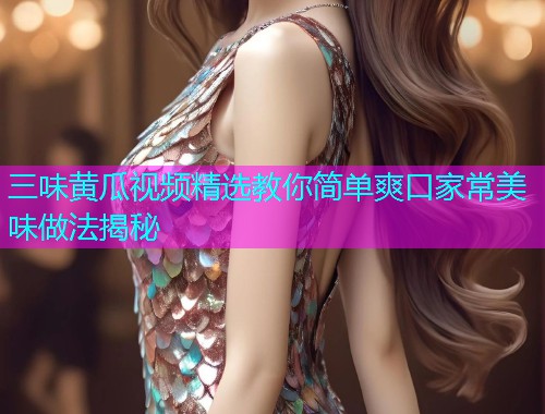 三味黄瓜视频精选教你简单爽口家常美味做法揭秘