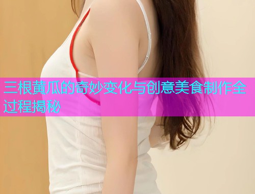 三根黄瓜的奇妙变化与创意美食制作全过程揭秘