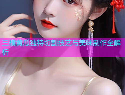 三横黄瓜独特切割技艺与美味制作全解析