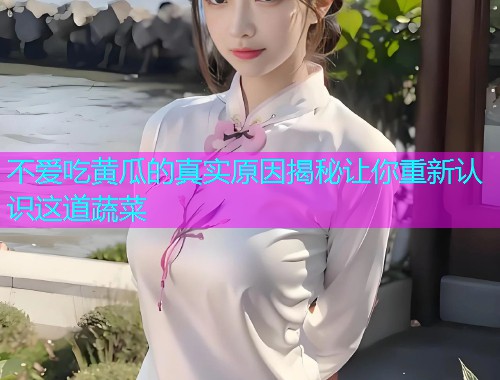 不爱吃黄瓜的真实原因揭秘让你重新认识这道蔬菜
