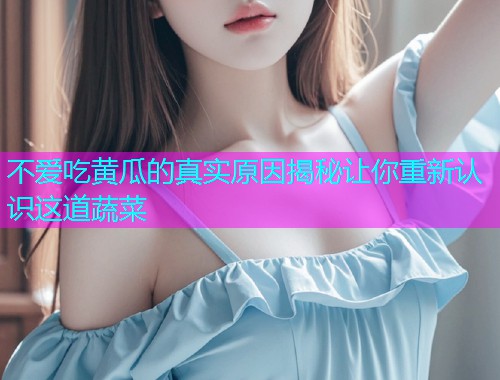 不爱吃黄瓜的真实原因揭秘让你重新认识这道蔬菜