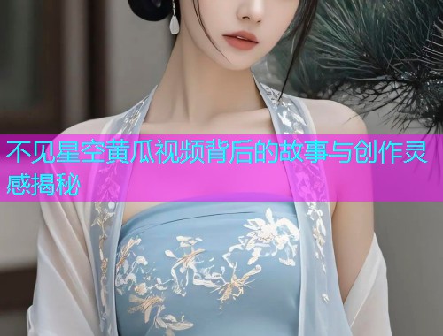 不见星空黄瓜视频背后的故事与创作灵感揭秘