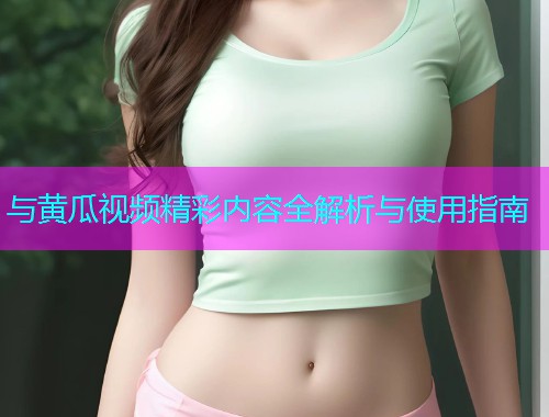 与黄瓜视频精彩内容全解析与使用指南