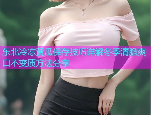 东北冷冻黄瓜保存技巧详解冬季清脆爽口不变质方法分享