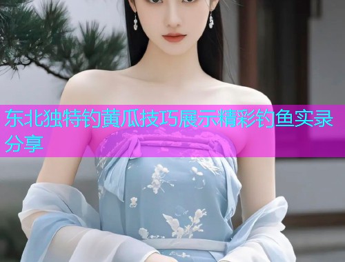 东北独特钓黄瓜技巧展示精彩钓鱼实录分享