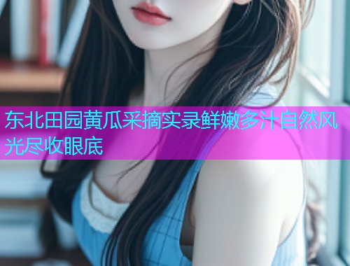 东北田园黄瓜采摘实录鲜嫩多汁自然风光尽收眼底
