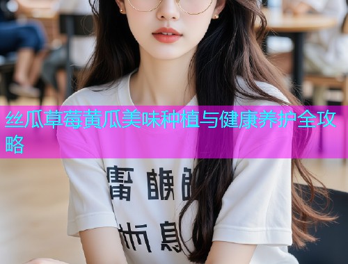 丝瓜草莓黄瓜美味种植与健康养护全攻略