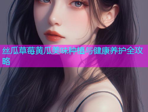 丝瓜草莓黄瓜美味种植与健康养护全攻略