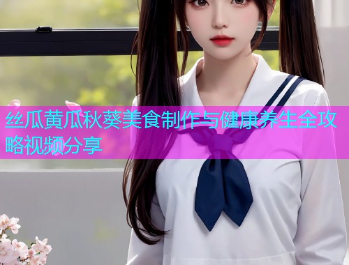 丝瓜黄瓜秋葵美食制作与健康养生全攻略视频分享