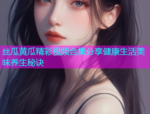 丝瓜黄瓜精彩视频合集分享健康生活美味养生秘诀
