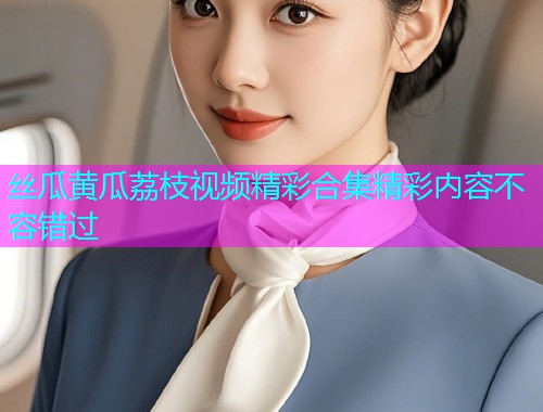 丝瓜黄瓜荔枝视频精彩合集精彩内容不容错过