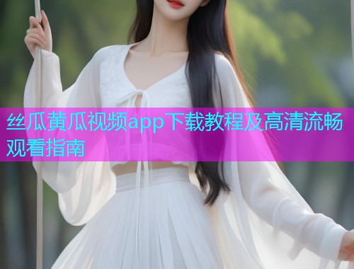 丝瓜黄瓜视频app下载教程及高清流畅观看指南