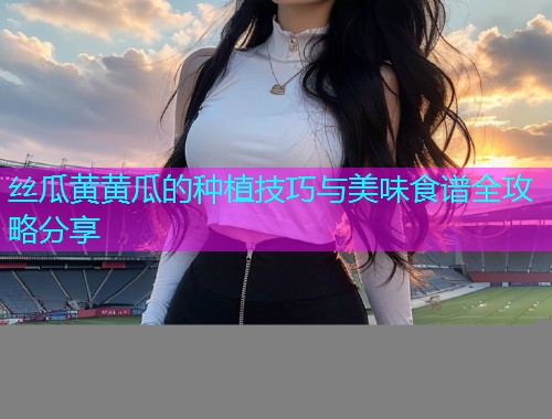 丝瓜黄黄瓜的种植技巧与美味食谱全攻略分享