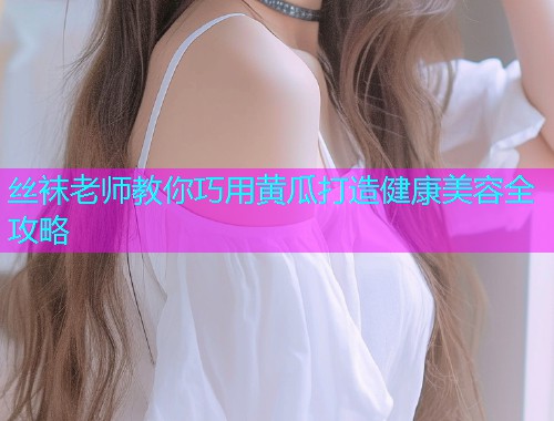 丝袜老师教你巧用黄瓜打造健康美容全攻略