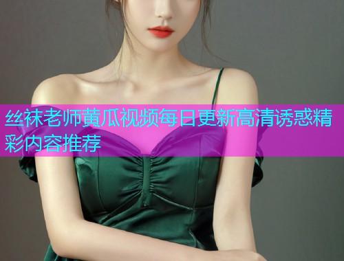 丝袜老师黄瓜视频每日更新高清诱惑精彩内容推荐