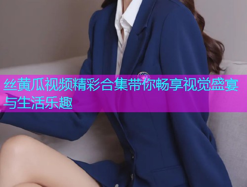 丝黄瓜视频精彩合集带你畅享视觉盛宴与生活乐趣