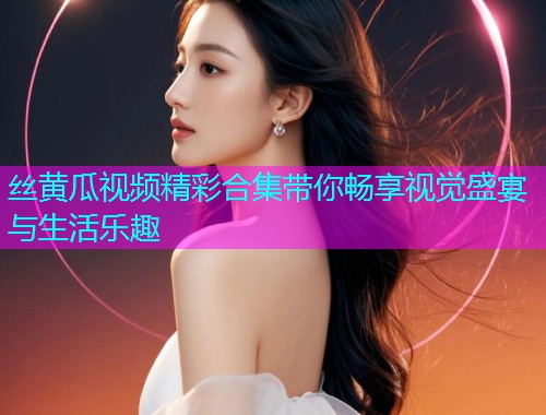 丝黄瓜视频精彩合集带你畅享视觉盛宴与生活乐趣