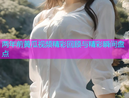 两年前黄瓜视频精彩回顾与精彩瞬间盘点