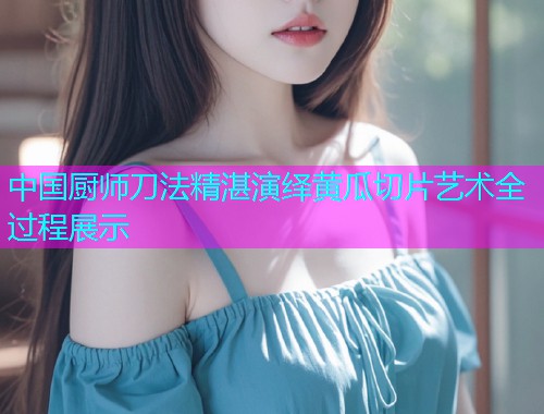 中国厨师刀法精湛演绎黄瓜切片艺术全过程展示