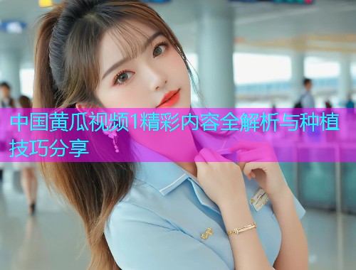 中国黄瓜视频1精彩内容全解析与种植技巧分享