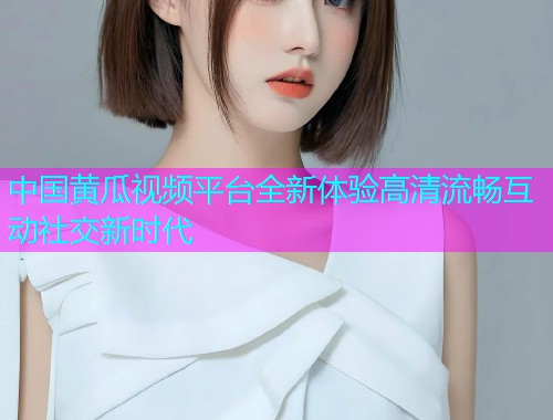 中国黄瓜视频平台全新体验高清流畅互动社交新时代