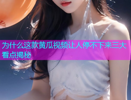 为什么这款黄瓜视频让人停不下来三大看点揭秘
