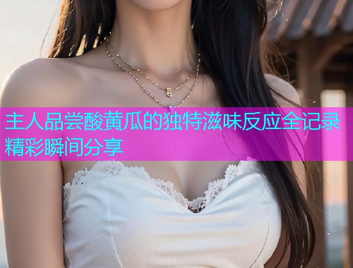 主人品尝酸黄瓜的独特滋味反应全记录精彩瞬间分享