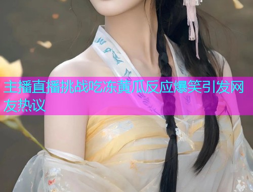 主播直播挑战吃冻黄瓜反应爆笑引发网友热议