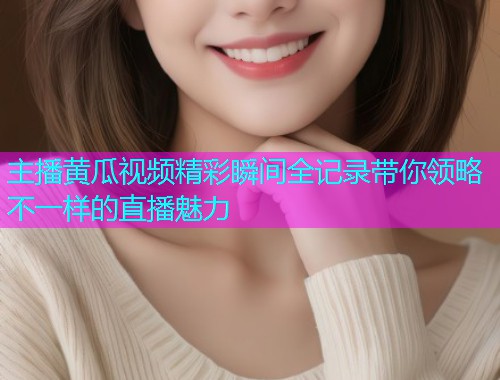 主播黄瓜视频精彩瞬间全记录带你领略不一样的直播魅力