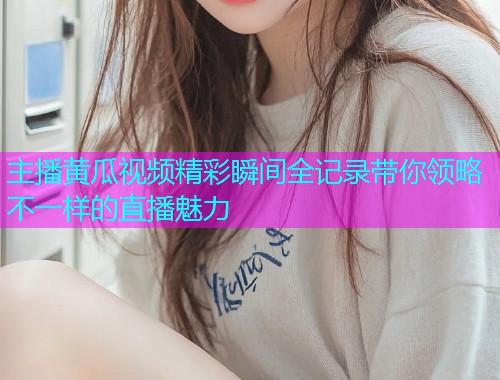 主播黄瓜视频精彩瞬间全记录带你领略不一样的直播魅力