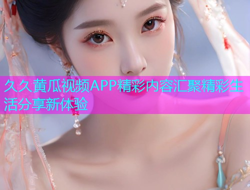 久久黄瓜视频APP精彩内容汇聚精彩生活分享新体验