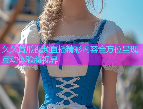 久久黄瓜视频直播精彩内容全方位呈现互动体验新视界