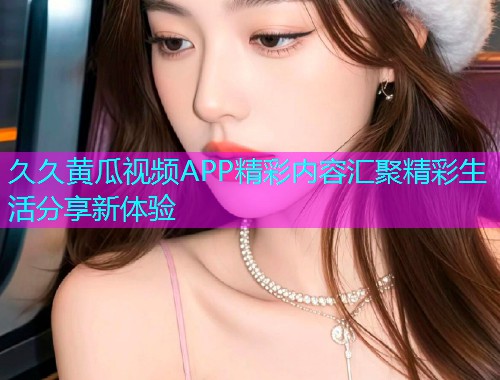 久久黄瓜视频APP精彩内容汇聚精彩生活分享新体验