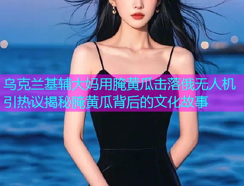乌克兰基辅大妈用腌黄瓜击落俄无人机引热议揭秘腌黄瓜背后的文化故事