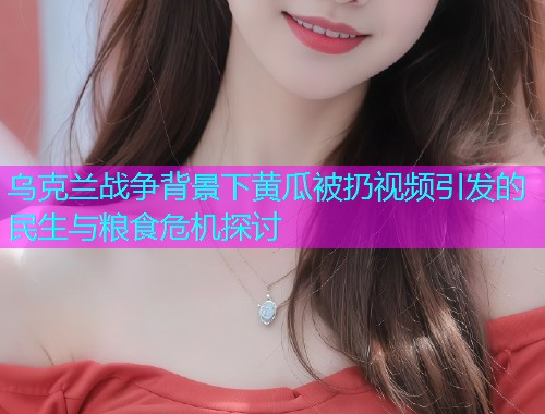 乌克兰战争背景下黄瓜被扔视频引发的民生与粮食危机探讨