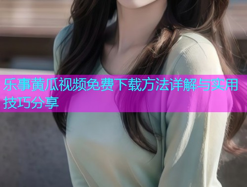 乐事黄瓜视频免费下载方法详解与实用技巧分享