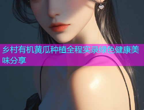 乡村有机黄瓜种植全程实录绿色健康美味分享