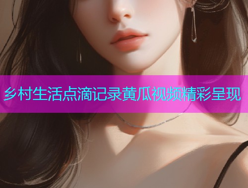 乡村生活点滴记录黄瓜视频精彩呈现