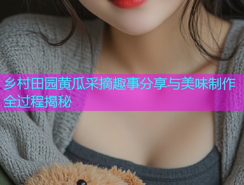 乡村田园黄瓜采摘趣事分享与美味制作全过程揭秘