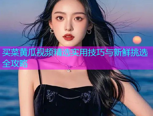 买菜黄瓜视频精选实用技巧与新鲜挑选全攻略