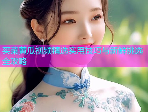 买菜黄瓜视频精选实用技巧与新鲜挑选全攻略