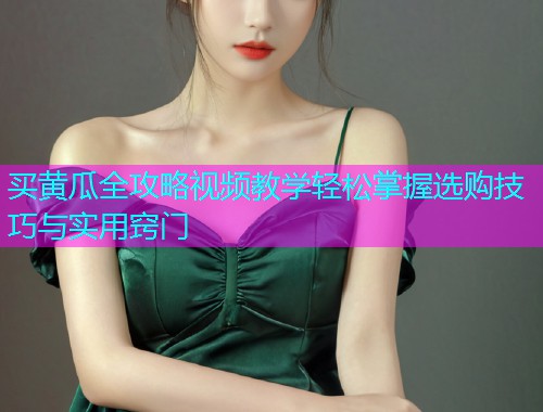 买黄瓜全攻略视频教学轻松掌握选购技巧与实用窍门